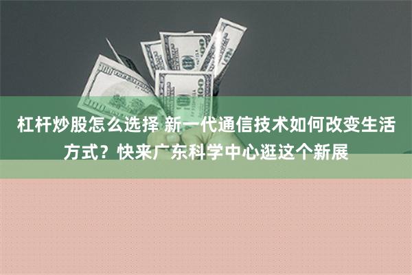 杠杆炒股怎么选择 新一代通信技术如何改变生活方式？快来广东科学中心逛这个新展