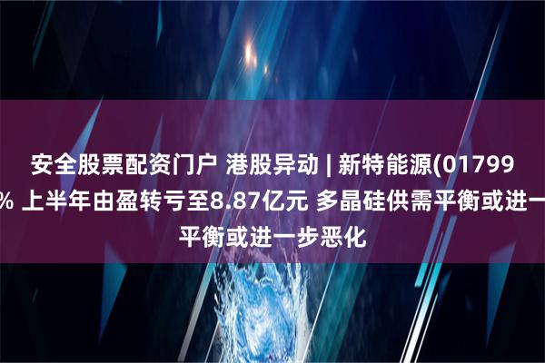 安全股票配资门户 港股异动 | 新特能源(01799)跌超4% 上半年由盈转亏至8.87亿元 多晶硅供需平衡或进一步恶化