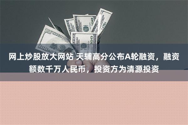 网上炒股放大网站 天辅高分公布A轮融资，融资额数千万人民币，投资方为清源投资