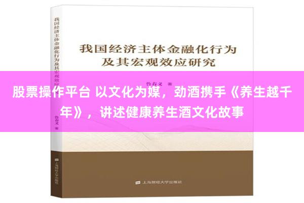 股票操作平台 以文化为媒，劲酒携手《养生越千年》，讲述健康养生酒文化故事