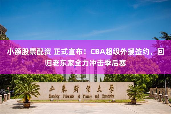 小额股票配资 正式宣布！CBA超级外援签约，回归老东家全力冲击季后赛