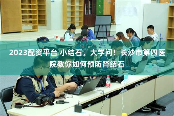 2023配资平台 小结石，大学问！长沙市第四医院教你如何预防肾结石