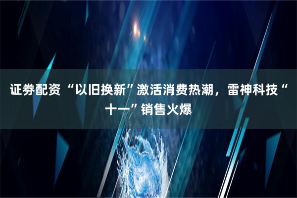 证劵配资 “以旧换新”激活消费热潮，雷神科技“十一”销售火爆