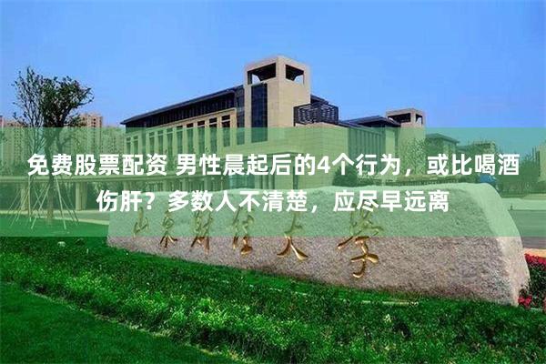 免费股票配资 男性晨起后的4个行为，或比喝酒伤肝？多数人不清楚，应尽早远离