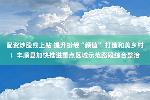 配资炒股线上站 提升扮靓“颜值” 打造和美乡村！丰顺县加快推进重点区域示范路段综合整治