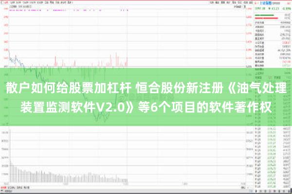 散户如何给股票加杠杆 恒合股份新注册《油气处理装置监测软件V2.0》等6个项目的软件著作权