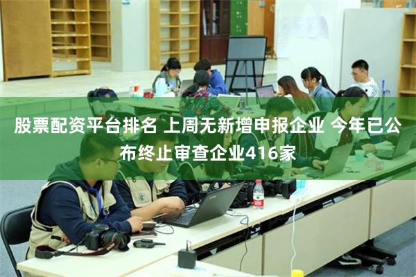 股票配资平台排名 上周无新增申报企业 今年已公布终止审查企业416家