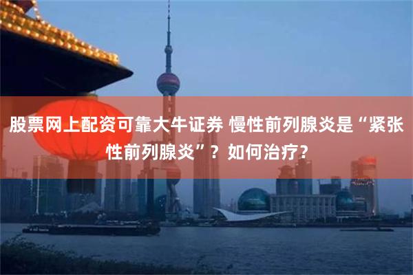 股票网上配资可靠大牛证券 慢性前列腺炎是“紧张性前列腺炎”？如何治疗？