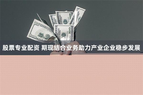 股票专业配资 期现结合业务助力产业企业稳步发展