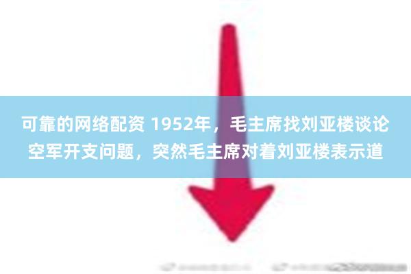 可靠的网络配资 1952年，毛主席找刘亚楼谈论空军开支问题，突然毛主席对着刘亚楼表示道