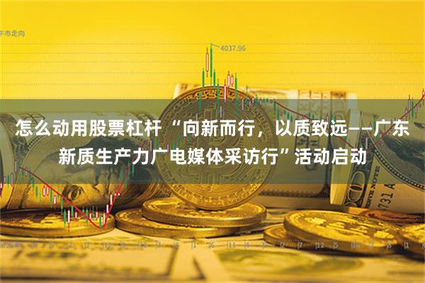 怎么动用股票杠杆 “向新而行，以质致远——广东新质生产力广电媒体采访行”活动启动