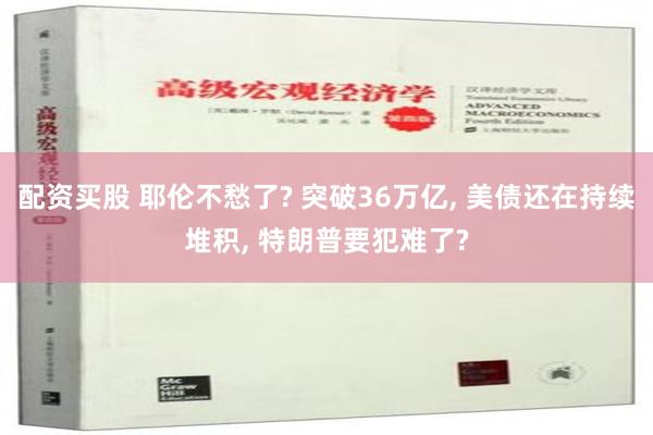 配资买股 耶伦不愁了? 突破36万亿, 美债还在持续堆积, 特朗普要犯难了?