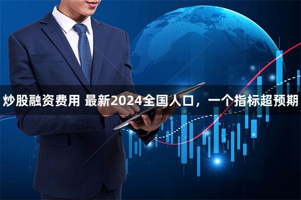 炒股融资费用 最新2024全国人口，一个指标超预期