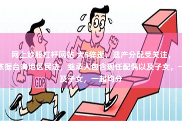 网上炒股杠杆网站 大S猝逝，遗产分配受关注，律师：依据台湾地区民法，继承人包含现任配偶以及子女，一起均分