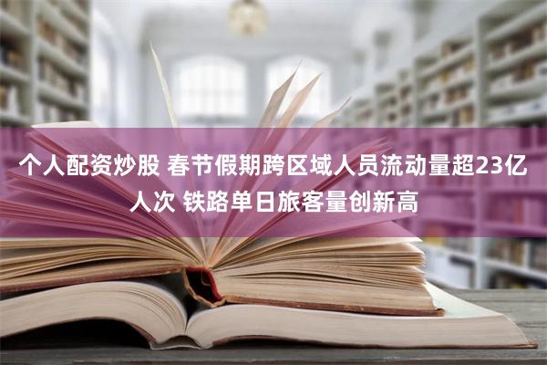 个人配资炒股 春节假期跨区域人员流动量超23亿人次 铁路单日旅客量创新高