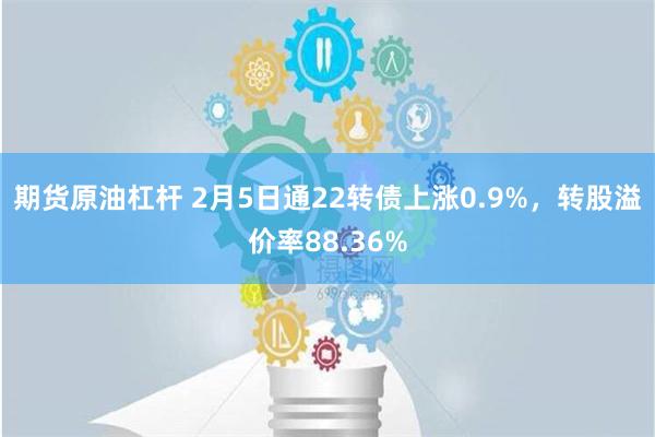 期货原油杠杆 2月5日通22转债上涨0.9%，转股溢价率88.36%