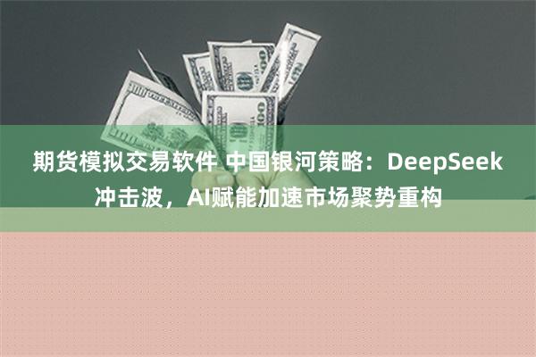 期货模拟交易软件 中国银河策略：DeepSeek冲击波，AI赋能加速市场聚势重构