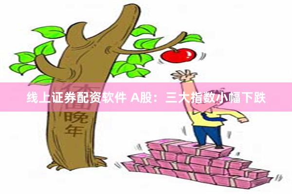 线上证券配资软件 A股：三大指数小幅下跌