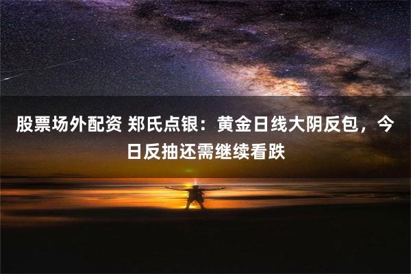 股票场外配资 郑氏点银：黄金日线大阴反包，今日反抽还需继续看跌